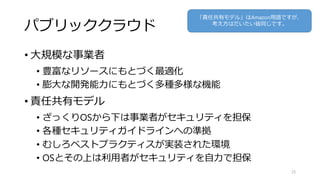 パブリッククラウド
• 大規模な事業者
• 豊富なリソースにもとづく最適化
• 膨大な開発能力にもとづく多種多様な機能
• 責任共有モデル
• ざっくりOSから下は事業者がセキュリティを担保
• 各種セキュリティガイドラインへの準拠
• むしろベストプラクティスが実装された環境
• OSとその上は利用者がセキュリティを自力で担保
25
「責任共有モデル」はAmazon用語ですが、
考え方はだいたい皆同じです。
 