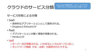 クラウドのサービス分類
サービス形態による分類
• SaaS
• 具体的なアプリケーションとして提供される。
• DropboxとかGmailとか
• PaaS
• アプリケーションが動く環境が用意される。
• Herokuとか
• IaaS
• サーバ一式が用意される。いわゆるレンタルサーバに近い。
• ネットワーク機能（FW、LB等）も提供されたりする。
28
IaaSとPaaSの定義は既に「古い」ものですが、
前半ではいわゆるIaaSを主に対象とします
 