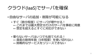 クラウド(IaaS)でサーバを確保
• 自由なサーバの追加・削除が可能になる
• すぐ（数分程度）にサーバが増やせる！
↔ これまでは最大想定分だけのサーバを事前に用意
↔ 想定を超えるとすぐに対応ができない
• 要らないサーバはいつでも捨てられる！
↔ 資産の耐用年数（5年程度）を使い切れない
↔ 挑戦的なサービスをリリースできない
29
 