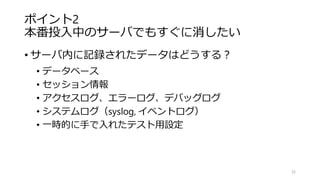 ポイント2
本番投入中のサーバでもすぐに消したい
• サーバ内に記録されたデータはどうする？
• データベース
• セッション情報
• アクセスログ、エラーログ、デバッグログ
• システムログ（syslog, イベントログ）
• 一時的に手で入れたテスト用設定
32
 