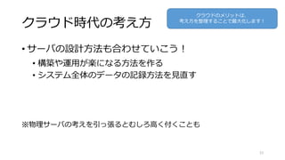 クラウド時代の考え方
• サーバの設計方法も合わせていこう！
• 構築や運用が楽になる方法を作る
• システム全体のデータの記録方法を見直す
※物理サーバの考えを引っ張るとむしろ高く付くことも
33
クラウドのメリットは、
考え方を整理することで最大化します！
 