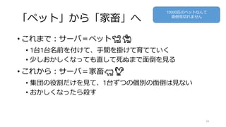 「ペット」から「家畜」へ
• これまで：サーバ＝ペット🐕🐈
• 1台1台名前を付けて、手間を掛けて育てていく
• 少しおかしくなっても直して死ぬまで面倒を見る
• これから：サーバ＝家畜🐖🐓
• 集団の役割だけを見て、1台ずつの個別の面倒は見ない
• おかしくなったら殺す
34
10000匹のペットなんて
面倒見切れません
 