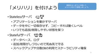 「メリハリ」を付けよう
• Statelessサーバ 🐖🐓
• アプリケーションを動かすサーバ
• データを中に一切保存せず、コピーすれば動くレベル
• いつでも追加/削除しやすい状態を保つ
• Statefulサーバ 🐕🐈
• データベース、ログ
• 追加/削除がしづらいので死ぬ気で守る
• スペックアップや分散DBの利用でスケーラビリティ確保
35
責務をはっきりと分割して、
メリハリ付けて管理しましょう。
 