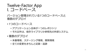 Twelve-Factor App
I. コードベース
バージョン管理されている1つのコードベースと
複数のデプロイ
• 1つのコードベース
• アプリケーション全体が一つのレポジトリ
• それ以外は、依存ライブラリか参照先の外部システム
• 複数のデプロイ
• 本番環境、ステージング環境、開発環境
• 全ての変更をきちんと記録・追跡
38
 