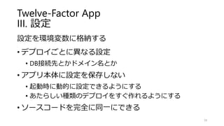 Twelve-Factor App
III. 設定
設定を環境変数に格納する
• デプロイごとに異なる設定
• DB接続先とかドメイン名とか
• アプリ本体に設定を保存しない
• 起動時に動的に設定できるようにする
• あたらしい種類のデプロイをすぐ作れるようにする
• ソースコードを完全に同一にできる
39
 