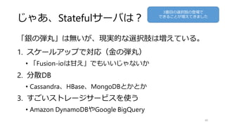 じゃあ、Statefulサーバは？
「銀の弾丸」は無いが、現実的な選択肢は増えている。
1. スケールアップで対応（金の弾丸）
• 「Fusion-ioは甘え」でもいいじゃないか
2. 分散DB
• Cassandra、HBase、MongoDBとかとか
3. すごいストレージサービスを使う
• Amazon DynamoDBやGoogle BigQuery
40
3番目の選択肢の登場で
できることが増えてきました
 