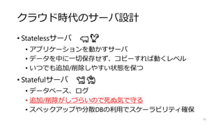 クラウド時代のサーバ設計
• Statelessサーバ 🐖🐓
• アプリケーションを動かすサーバ
• データを中に一切保存せず、コピーすれば動くレベル
• いつでも追加/削除しやすい状態を保つ
• Statefulサーバ 🐕🐈
• データベース、ログ
• 追加/削除がしづらいので死ぬ気で守る
• スペックアップや分散DBの利用でスケーラビリティ確保
43
 