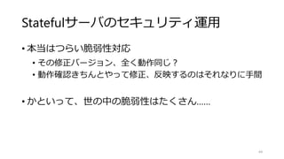 Statefulサーバのセキュリティ運用
• 本当はつらい脆弱性対応
• その修正バージョン、全く動作同じ？
• 動作確認きちんとやって修正、反映するのはそれなりに手間
• かといって、世の中の脆弱性はたくさん……
44
 