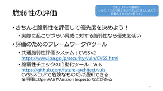 脆弱性の評価
• きちんと脆弱性を評価して優先度を決めよう！
• 実際に起こりづらい脅威に対する脆弱性なら優先度低い
• 評価のためのフレームワークやツール
• 共通脆弱性評価システム：CVSS v2
https://www.ipa.go.jp/security/vuln/CVSS.html
• 脆弱性チェックの自動化ツール：Vuls
https://github.com/future-architect/vuls
CVSSスコアで危険なものだけ通知できる
※同種にOpenVASやAmazon Inspectorなどがある
45
セキュリティの運用は、
いかに「人の判断」をシステムに落とし込んで
自動化するかが大事です。
 