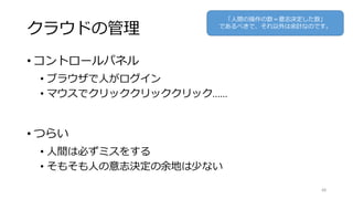 クラウドの管理
• コントロールパネル
• ブラウザで人がログイン
• マウスでクリッククリッククリック……
• つらい
• 人間は必ずミスをする
• そもそも人の意志決定の余地は少ない
48
「人間の操作の数＝意志決定した数」
であるべきで、それ以外は余計なのです。
 