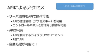 APIによるアクセス
• サーバ環境をAPIで操作可能
• APIの認証情報（アクセスキー）を利用
• コントロールパネルとほぼ同じ操作が可能
• APIの利用
• APIを利用するライブラリやCLIコマンド
• REST API
• 自動処理が可能に！
49
クラウドの最大の特長です！
 