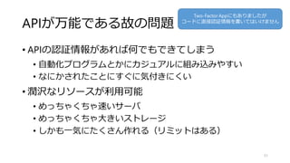 APIが万能である故の問題
• APIの認証情報があれば何でもできてしまう
• 自動化プログラムとかにカジュアルに組み込みやすい
• なにかされたことにすぐに気付きにくい
• 潤沢なリソースが利用可能
• めっちゃくちゃ速いサーバ
• めっちゃくちゃ大きいストレージ
• しかも一気にたくさん作れる（リミットはある）
51
Two-Factor Appにもありましたが
コードに直接認証情報を書いてはいけません
 