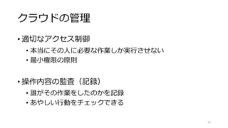 クラウドの管理
• 適切なアクセス制御
• 本当にその人に必要な作業しか実行させない
• 最小権限の原則
• 操作内容の監査（記録）
• 誰がその作業をしたのかを記録
• あやしい行動をチェックできる
52
 