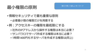 最小権限の原則
• 情報セキュリティで最も重要な原則
• 必要最小限の権限だけを用意する
• 例：アクセスキーの権限を最低限にする
• 社外のIPアドレスから操作する権限は本当に必要？
• サンパウロでサーバ作成する権限は本当に必要？
• 1時間1400円もするサーバを作成する権限は(同上)
53
覚えて帰って欲しいキーワード
 
