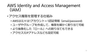 AWS Identity and Access Management
（IAM）
• アクセス権限を管理する仕組み
• AWSは元々は1アカウント＝1認証情報（email/password)
• ユーザやグループを作成して、権限を細かく割り当て可能
• より抽象化した「ロール」への割り当てもできる
• アクセス元IPアドレスなども設定可能
54
 