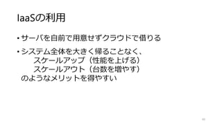 IaaSの利用
• サーバを自前で用意せずクラウドで借りる
• システム全体を大きく帰ることなく、
スケールアップ（性能を上げる）
スケールアウト（台数を増やす）
のようなメリットを得やすい
60
 