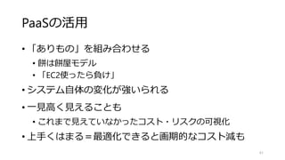 PaaSの活用
• 「ありもの」を組み合わせる
• 餅は餅屋モデル
• 「EC2使ったら負け」
• システム自体の変化が強いられる
• 一見高く見えることも
• これまで見えていなかったコスト・リスクの可視化
• 上手くはまる＝最適化できると画期的なコスト減も
61
 