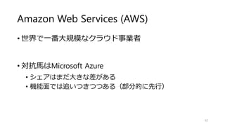 Amazon Web Services (AWS)
• 世界で一番大規模なクラウド事業者
• 対抗馬はMicrosoft Azure
• シェアはまだ大きな差がある
• 機能面では追いつきつつある（部分的に先行）
62
 