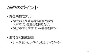 AWSのポイント
• 責任共有モデル
• OSから上を利用者が責任を持つ
（アマゾンは責任を持たない）
• OSから下はアマゾンが責任を持つ
• 独特な冗長化設計
• リージョンとアベイラビリティゾーン
64
 