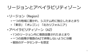 リージョンとアベイラビリティゾーン
• リージョン（Region）
• 一つの地域に置かれ、システム的に独立したまとまり
• 「東京」「オレゴン」「北カリフォルニア」
• アベイラビリティゾーン（AZ）
• 1つのリージョン内に複数設置されたまとまり
• 一つの故障が複数のAZで併発しないように分離
• 個別のデータセンターを想定
65
 