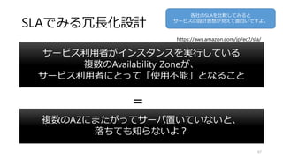 SLAでみる冗長化設計
複数のAZにまたがってサーバ置いていないと、
落ちても知らないよ？
67
サービス利用者がインスタンスを実行している
複数のAvailability Zoneが、
サービス利用者にとって「使用不能」となること
＝
https://aws.amazon.com/jp/ec2/sla/
各社のSLAを比較してみると
サービスの設計思想が見えて面白いですよ。
 