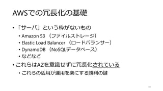 AWSでの冗長化の基礎
• 「サーバ」という枠がないもの
• Amazon S3 （ファイルストレージ）
• Elastic Load Balancer （ロードバランサー）
• DynamoDB （NoSQLデータベース）
• などなど
• これらはAZを意識せずに冗長化されている
• これらの活用が運用を楽にする勝利の鍵
68
 