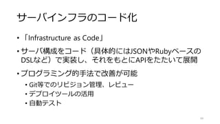 サーバインフラのコード化
• 「Infrastructure as Code」
• サーバ構成をコード（具体的にはJSONやRubyベースの
DSLなど）で実装し、それをもとにAPIをたたいて展開
• プログラミング的手法で改善が可能
• Git等でのリビジョン管理、レビュー
• デプロイツールの活用
• 自動テスト
69
 