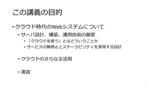 この講義の目的
• クラウド時代のWebシステムについて
• サーバ設計、構築、運用技術の基礎
• 「クラウドを使う」とはどういうことか
• サービスの無停止とスケーラビリティを実現する設計
• クラウドのさらなる活用
• 演習
7
 
