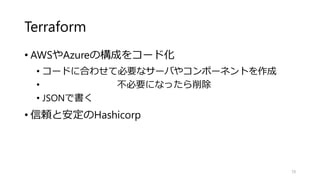 Terraform
• AWSやAzureの構成をコード化
• コードに合わせて必要なサーバやコンポーネントを作成
• 不必要になったら削除
• JSONで書く
• 信頼と安定のHashicorp
70
 