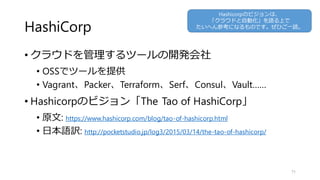HashiCorp
• クラウドを管理するツールの開発会社
• OSSでツールを提供
• Vagrant、Packer、Terraform、Serf、Consul、Vault……
• Hashicorpのビジョン「The Tao of HashiCorp」
• 原文: https://www.hashicorp.com/blog/tao-of-hashicorp.html
• 日本語訳: http://pocketstudio.jp/log3/2015/03/14/the-tao-of-hashicorp/
71
Hashicorpのビジョンは、
「クラウドと自動化」を語る上で
たいへん参考になるものです。ぜひご一読。
 