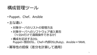 構成管理ツール
• Puppet、Chef、Ansible
• 主な違い
• 対象サーバのリストの管理方法
• 対象サーバへのソフトウェア導入要否
（≒SSHだけで遠隔操作できるか）
• 構成を記述するDSL
Puppet=独自DSL、Chef=内部DSL(Ruby)、Ansible＝YAML
• 冪等性の担保（差分を計算して適用）
76
 