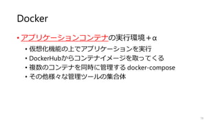 Docker
• アプリケーションコンテナの実行環境＋α
• 仮想化機能の上でアプリケーションを実行
• DockerHubからコンテナイメージを取ってくる
• 複数のコンテナを同時に管理する docker-compose
• その他様々な管理ツールの集合体
79
 