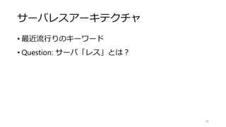 サーバレスアーキテクチャ
• 最近流行りのキーワード
• Question: サーバ「レス」とは？
82
 
