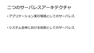 二つのサーバレスアーキテクチャ
• アプリケーション実行環境としてのサーバレス
• システム全体における役割としてのサーバレス
 