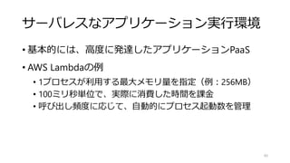 サーバレスなアプリケーション実行環境
• 基本的には、高度に発達したアプリケーションPaaS
• AWS Lambdaの例
• 1プロセスが利用する最大メモリ量を指定（例：256MB）
• 100ミリ秒単位で、実際に消費した時間を課金
• 呼び出し頻度に応じて、自動的にプロセス起動数を管理
85
 