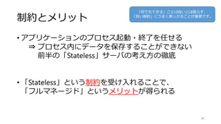 制約とメリット
• アプリケーションのプロセス起動・終了を任せる
⇒ プロセス内にデータを保存することができない
前半の「Stateless」サーバの考え方の徹底
• 「Stateless」という制約を受け入れることで、
「フルマネージド」というメリットが得られる
86
「何でもできる」ことは良いとは限らず、
「良い制約」にうまく乗っかることが重要です。
 