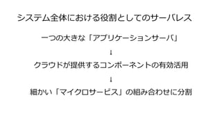 システム全体における役割としてのサーバレス
一つの大きな「アプリケーションサーバ」
↓
クラウドが提供するコンポーネントの有効活用
↓
細かい「マイクロサービス」の組み合わせに分割
 