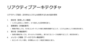 リアクティブアーキテクチャ
リアクティブ宣言：近代的なシステムを実現するための設計原則
1. 即応性（実現したい価値）
• システム全体として素早く、かつ安定した応答時間を保つ。
2. 耐障害性（非機能要件）
• 障害が発生しても、それをコンポーネント内部に影響を隔離することで、システム全体としての即応性を保つ。
3. 弾力性（非機能要件）
• 負荷の増減があっても、ボトルネックを排除し、割り当てるリソースを調整することで、即応性を保つ。
4. メッセージ駆動（アーキテクチャ構成要件）
• 各コンポーネント間を、非同期なメッセージ配信で疎結合に保つ。
 