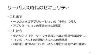 サーバレス時代のセキュリティ
• これまで
• 一つの大きなアプリケーションの「中身」に侵入
• アプリケーションの実装方法の脆弱性
• これから
• 小さなアプリケーション⇒実装レベルの脆弱性は減少してほしい…
• コンポーネントの利用方法レベルの脆弱性
• ID管理に基づいたコンポーネント単位の認可がより重要に
95
 