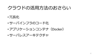 クラウドの活用方法のおさらい
• 冗長化
• サーバインフラのコード化
• アプリケーションコンテナ（Docker）
• サーバレスアーキテクチャ
97
 