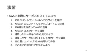 演習
• AWSで実際にサービスを立ててみよう
1. マネジメントコンソールへのログインを確認
2. Amazon S3にファイルをアップロードして公開
3. SSH鍵対を作成してAWSに登録
4. Amazon EC2でサーバを構築
5. 構築したサーバをCLIから見てみよう
6. 構築したサーバにログインしてAPIサーバを構築
7. S3に置いたHTMLからAPIを叩いてみる
8. ここまでの操作ログを見てみよう
98
 