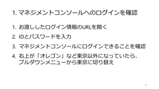 1. マネジメントコンソールへのログインを確認
1. お渡ししたログイン情報のURLを開く
2. IDとパスワードを入力
3. マネジメントコンソールにログインできることを確認
4. 右上が「オレゴン」など東京以外になっていたら、
プルダウンメニューから東京に切り替え
99
 