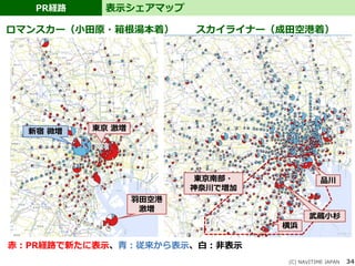 34
PR経路 表示シェアマップ
(C) NAVITIME JAPAN
ロマンスカー（小田原・箱根湯本着） スカイライナー（成田空港着）
赤：PR経路で新たに表示、青：従来から表示、白：非表示
東京 激増
羽田空港
激増
新宿 微増
品川
武蔵小杉
横浜
東京南部・
神奈川で増加
 