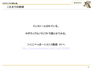 ロボライブの舞台裏
16
@kamo4ka3
これまでの経緯
インストールされている、
ロボラップというソフトで踊らせてみる。
＞にこぺっぱーニコニコ動画 #１へ
http://www.nicovideo.jp/watch/sm27426042
 