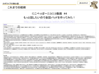 ロボライブの舞台裏
23
@kamo4ka3
これまでの経緯
にこぺっぱーニコニコ動画 #４
もっと話したいので会話パッドを作ってみた！
http://www.nicovideo.jp/watch/sm27632421
 