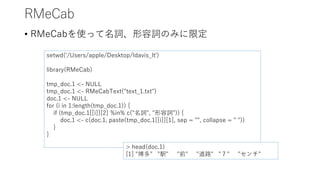 RMeCab
• RMeCabを使って名詞、形容詞のみに限定
setwd('/Users/apple/Desktop/ldavis_lt')
library(RMeCab)
tmp_doc.1 <- NULL
tmp_doc.1 <- RMeCabText("text_1.txt")
doc.1 <- NULL
for (i in 1:length(tmp_doc.1)) {
if (tmp_doc.1[[i]][2] %in% c("名詞", "形容詞")) {
doc.1 <- c(doc.1, paste(tmp_doc.1[[i]][1], sep = "", collapse = " "))
}
}
> head(doc.1)
[1] "博多" "駅" "前" "道路" "７" "センチ"
 