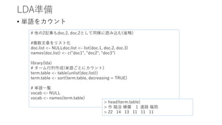 LDA準備
• 単語をカウント
# 他の2記事もdoc.2, doc.2として同様に読み込む(省略)
#複数文章をリスト化
doc.list <- NULLdoc.list <- list(doc.1, doc.2, doc.3)
names(doc.list) <- c("doc1", "doc2", "doc3")
library(lda)
# ターム行列作成(単語ごとにカウント)
term.table <- table(unlist(doc.list))
term.table <- sort(term.table, decreasing = TRUE)
# 単語一覧
vocab <- NULL
vocab <- names(term.table)
> head(term.table)
> 市 陥没 補償 １ 道路 福岡
> 22 14 13 11 11 11
 