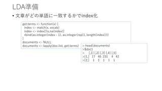 LDA準備
• 文章がどの単語に一致するかでindex化
get.terms <- function(x) {
index <- match(x, vocab)
index <- index[!is.na(index)]
rbind(as.integer(index - 1), as.integer(rep(1, length(index))))
}
documents <- NULL
documents <- lapply(doc.list, get.terms) > head(documents)
>$doc1
> [,1] [,2] [,3] [,4] [,5]
>[1,] 17 46 231 4 42
>[2,] 1 1 1 1 1
 