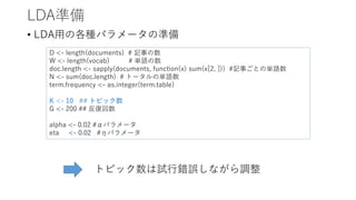 LDA準備
• LDA用の各種パラメータの準備
D <- length(documents) # 記事の数
W <- length(vocab) # 単語の数
doc.length <- sapply(documents, function(x) sum(x[2, ])) #記事ごとの単語数
N <- sum(doc.length) # トータルの単語数
term.frequency <- as.integer(term.table)
K <- 10 ## トピック数
G <- 200 ## 反復回数
alpha <- 0.02 #αパラメータ
eta <- 0.02 #ηパラメータ
トピック数は試行錯誤しながら調整
 