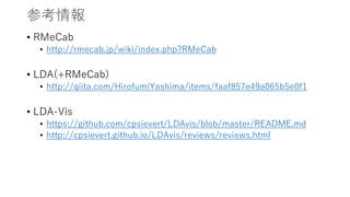 参考情報
• RMeCab
• http://rmecab.jp/wiki/index.php?RMeCab
• LDA(+RMeCab)
• http://qiita.com/HirofumiYashima/items/faaf857e49a065b5e0f1
• LDA-Vis
• https://github.com/cpsievert/LDAvis/blob/master/README.md
• http://cpsievert.github.io/LDAvis/reviews/reviews.html
 